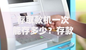 存取款机一次能存多少？存款上限、操作细节全解析