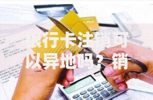 银行卡注销可以异地吗？销卡流程和避坑指南