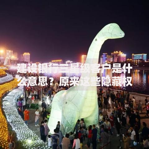 建设银行三星级客户是什么意思？原来这些隐藏权益你还没用上！