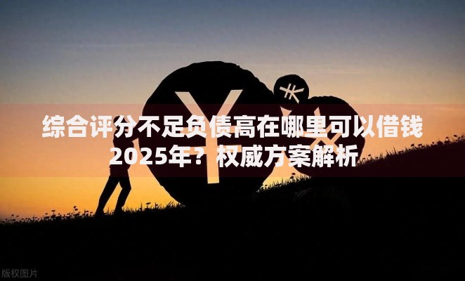 综合评分不足负债高在哪里可以借钱2025年？权威方案解析