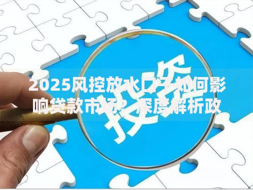 2025风控放水口子如何影响贷款市场？深度解析政策红利与风险