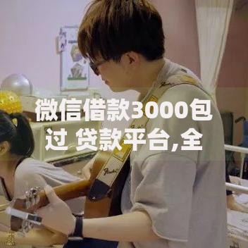 微信借款3000包过 贷款平台,全网收集5个什么贷款平台额度高