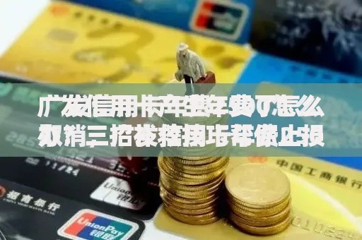 广发信用卡产生年费了怎么办？三招补救技巧帮你止损
