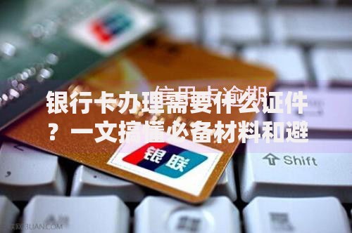 银行卡办理需要什么证件？一文搞懂必备材料和避坑指南