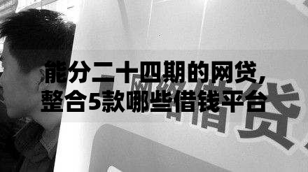 能分二十四期的网贷,整合5款哪些借钱平台靠谱