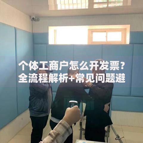 个体工商户怎么开发票？全流程解析+常见问题避坑指南