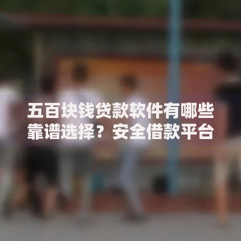 五百块钱贷款软件有哪些靠谱选择？安全借款平台推荐