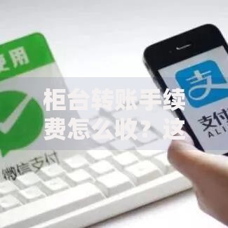 柜台转账手续费怎么收？这些省钱技巧帮你避开隐形费用