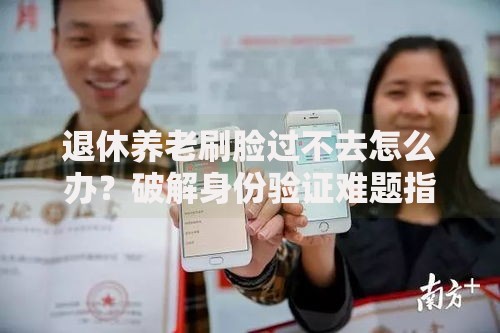 退休养老刷脸过不去怎么办？破解身份验证难题指南