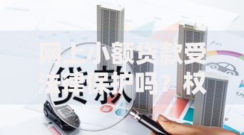 网上小额贷款受法律保护吗？权威解答与风险防范