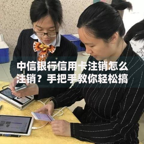 中信银行信用卡注销怎么注销？手把手教你轻松搞定流程