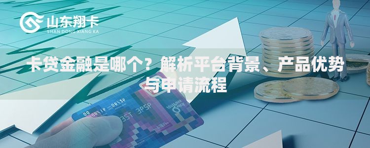 卡贷金融是哪个？解析平台背景、产品优势与申请流程