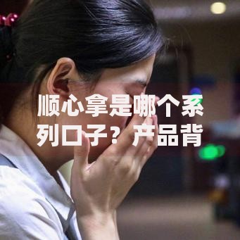 顺心拿是哪个系列口子？产品背景与用户解析