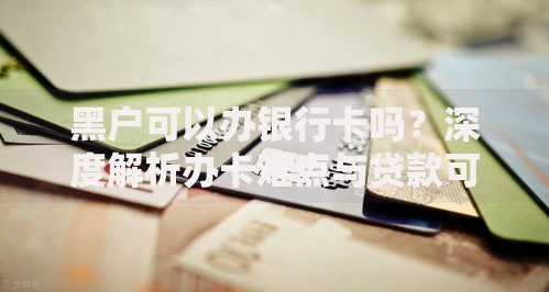 黑户可以办银行卡吗？深度解析办卡难点与贷款可能性