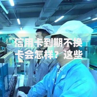 信用卡到期不换卡会怎样？这些隐藏风险你可能没想过