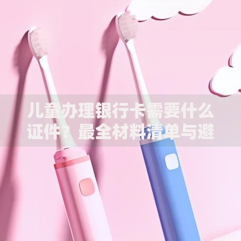 儿童办理银行卡需要什么证件？最全材料清单与避坑指南