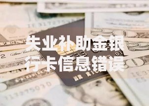 失业补助金银行卡信息错误怎么办？解决步骤与注意事项