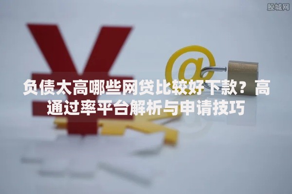 负债太高哪些网贷比较好下款？高通过率平台解析与申请技巧