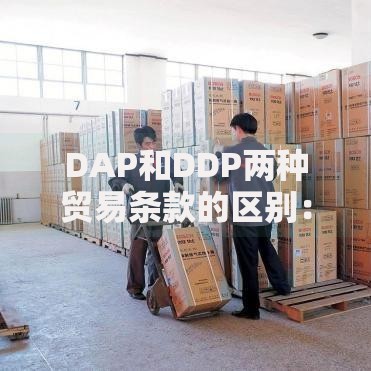 DAP和DDP两种贸易条款的区别：跨境交易必懂的责任划分指南