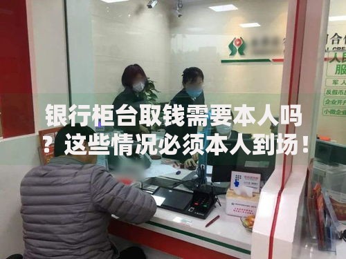 银行柜台取钱需要本人吗？这些情况必须本人到场！
