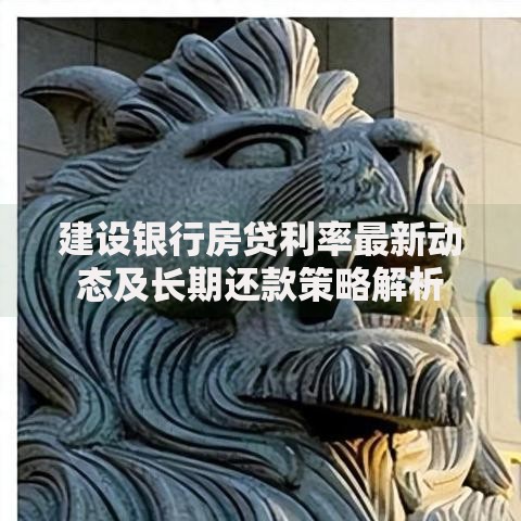 建设银行房贷利率最新动态及长期还款策略解析