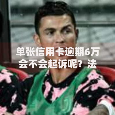 单张信用卡逾期6万会不会起诉呢？法律后果深度解析