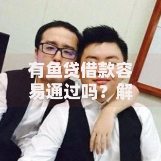 有鱼贷借款容易通过吗？解析申请条件与审批流程