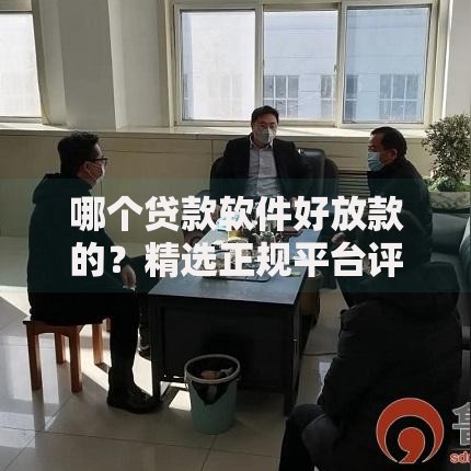 哪个贷款软件好放款的？精选正规平台评测与申请指南