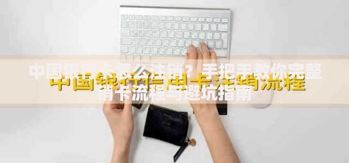 中国银行卡怎么注销？手把手教你完整销卡流程与避坑指南