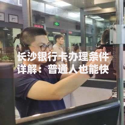 长沙银行卡办理条件详解：普通人也能快速搞定的全流程指南