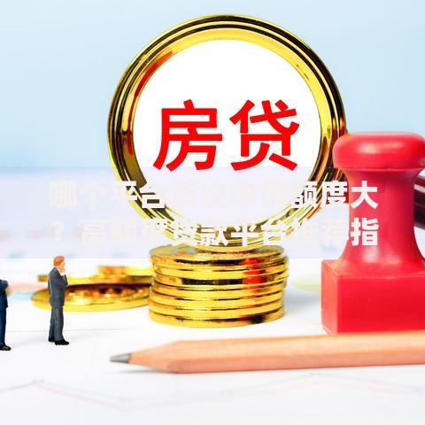 哪个平台首次申请额度大？高额度贷款平台推荐指南