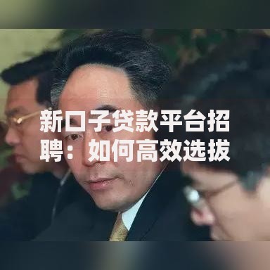 新口子贷款平台招聘：如何高效选拔优质金融人才