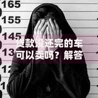 贷款没还完的车可以卖吗？解答卖车疑惑与操作流程
