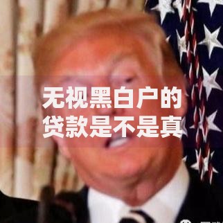 无视黑白户的贷款是不是真的假的？深度解析风险与真相