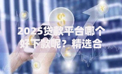 2025贷款平台哪个好下款呢？精选合规渠道与审核技巧解析