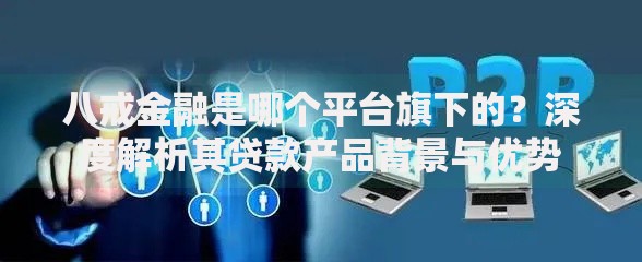 八戒金融是哪个平台旗下的？深度解析其贷款产品背景与优势