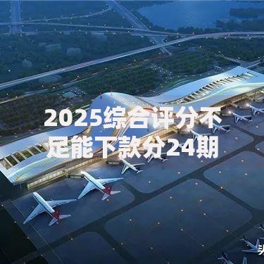 2025综合评分不足能下款分24期？深度解析贷款可行性