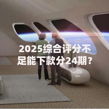 2025综合评分不足能下款分24期？深度解析贷款可行性