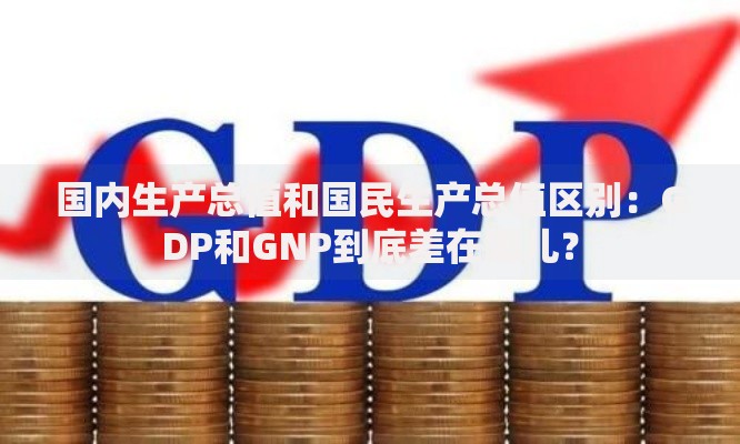 国内生产总值和国民生产总值区别：GDP和GNP到底差在哪儿？