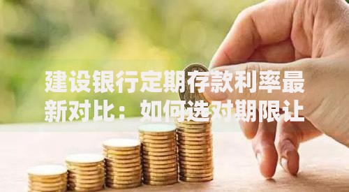 建设银行定期存款利率最新对比：如何选对期限让收益最大化