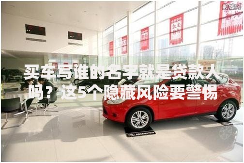 买车写谁的名字就是贷款人吗？这5个隐藏风险要警惕