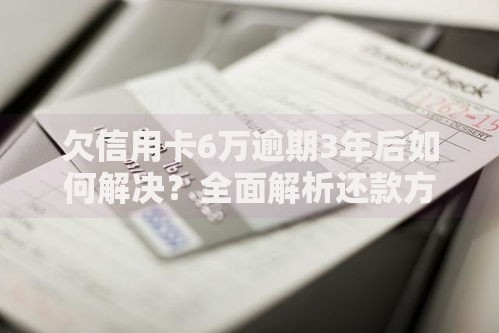 欠信用卡6万逾期3年后如何解决？全面解析还款方案与信用修复策略