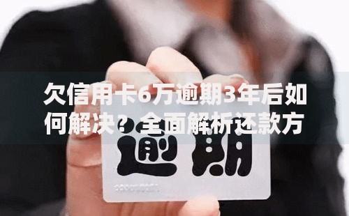 欠信用卡6万逾期3年后如何解决？全面解析还款方案与信用修复策略