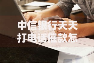中信银行天天打电话催款怎么办？催收流程与应对策略