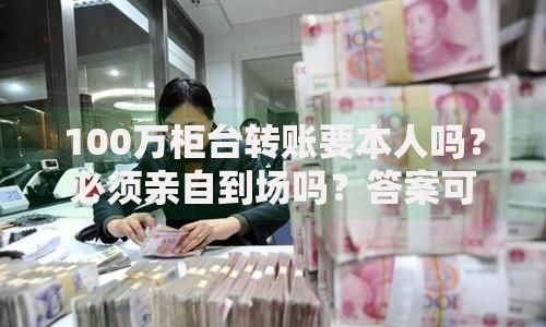 100万柜台转账要本人吗？必须亲自到场吗？答案可能让你意外！
