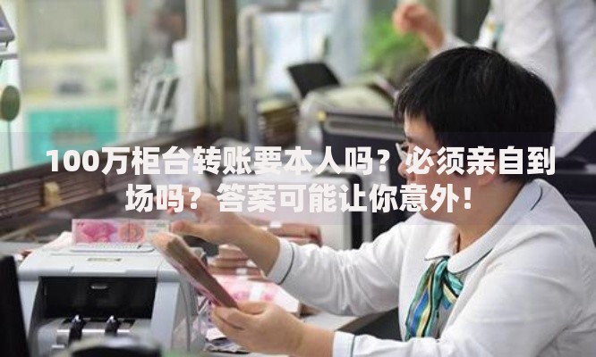 100万柜台转账要本人吗？必须亲自到场吗？答案可能让你意外！