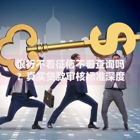 银行不看征信不看查询吗？真实贷款审核标准深度解析