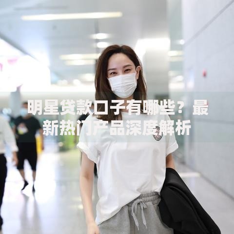 明星贷款口子有哪些？最新热门产品深度解析