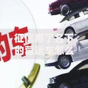 征信黑了名下的营运车怎么办？解决贷款难题的3种方案