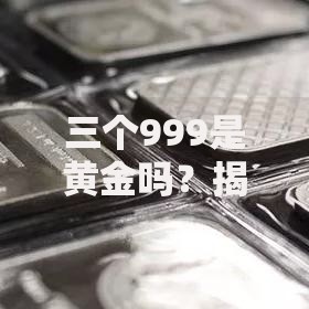 三个999是黄金吗？揭秘纯度背后的真假辨别与投资门道